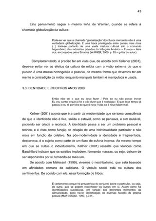 43
Este pensamento segue a mesma linha de Warnier, quando se refere à
chamada globalização da cultura:
Pode-se ver que a chamada “globalização” dos fluxos mercantis não é uma
verdadeira globalização. É uma troca privilegiada entre países mais ricos
(...) trata-se portanto de uma vasta mistura cultural sob o comando
hegemônico das indústrias privadas do triângulo América – Europa – Ásia
rica, encorajados pelos Estados (WAINER, 2000, p. 95 – grifos do autor).
Complementando, é preciso ter em vista que, de acordo com Kellener (2001),
deve-se evitar ver os efeitos da cultura de mídia com a visão extrema de que o
público é uma massa homogênea e passiva, da mesma forma que devemos ter em
mente a contradição da mídia: enquanto manipula também é manipulada e usada.
3.3 IDENTIDADE E ROCK NOS ANOS 2000
Então não sei o que eu devo fazer / Pois se eu não posso inovar
Eu vou cantar o que já foi e vão dizer que é nostalgia / E que esse tempo já
passou e eu tô por fora do que é novo / Mas se é novo falam mal.
Kellner (2001) aponta que é a partir da modernidade que se toma consciência
de que a identidade não é fixa, sólida e estável, como se pensava, e sim mutável,
podendo ser criada e recriada. A identidade passa a ser um problema pessoal e
teórico, e é vista como função da criação de uma individualidade particular e não
mais em função do coletivo. Na pós-modernidade a identidade é fragmentada,
desconexa, é o sujeito como parte de um fluxo de euforia intensa. Ao mesmo tempo
em que se cultua o individualismo, Kellner (2001) ressalta que teóricos como
Baudrillard indicam que os sujeitos implodem, formando massas, ou seja, deixam de
ser importantes por si, tornando-se mais um.
De acordo com Mafessoli (1999), vivemos o neotribalismo, que está baseado
em afinidades comuns do cotidiano. O vínculo social está na cultura dos
sentimentos. De acordo com ele, essa formação de tribos:
É certamente porque há prevalência do conjunto sobre o particular, ou seja,
do outro, que se podem reconhecer os outros em si. Assim como há
identificações sucessivas, em função dos diferentes momentos da
comunicação, pode haver identificação de diversas facetas da própria
pessoa (MAFESSOLI, 1999, p.311).
 