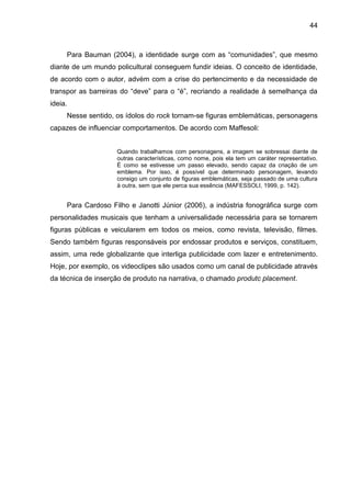 44
Para Bauman (2004), a identidade surge com as “comunidades”, que mesmo
diante de um mundo policultural conseguem fundir ideias. O conceito de identidade,
de acordo com o autor, advém com a crise do pertencimento e da necessidade de
transpor as barreiras do “deve” para o “é”, recriando a realidade à semelhança da
ideia.
Nesse sentido, os ídolos do rock tornam-se figuras emblemáticas, personagens
capazes de influenciar comportamentos. De acordo com Maffesoli:
Quando trabalhamos com personagens, a imagem se sobressai diante de
outras características, como nome, pois ela tem um caráter representativo.
É como se estivesse um passo elevado, sendo capaz da criação de um
emblema. Por isso, é possível que determinado personagem, levando
consigo um conjunto de figuras emblemáticas, seja passado de uma cultura
à outra, sem que ele perca sua essência (MAFESSOLI, 1999, p. 142).
Para Cardoso Filho e Janotti Júnior (2006), a indústria fonográfica surge com
personalidades musicais que tenham a universalidade necessária para se tornarem
figuras públicas e veicularem em todos os meios, como revista, televisão, filmes.
Sendo também figuras responsáveis por endossar produtos e serviços, constituem,
assim, uma rede globalizante que interliga publicidade com lazer e entretenimento.
Hoje, por exemplo, os videoclipes são usados como um canal de publicidade através
da técnica de inserção de produto na narrativa, o chamado produtc placement.
 