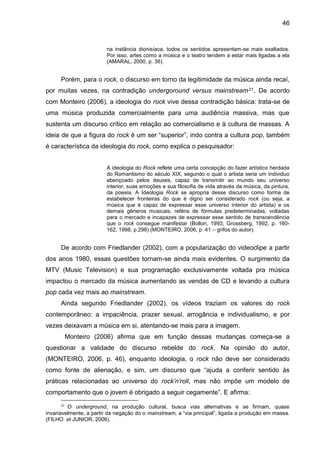 46
na instância dionisíaca, todos os sentidos apresentam-se mais exaltados.
Por isso, artes como a música e o teatro tendem a estar mais ligadas a ela
(AMARAL, 2000, p. 36).
Porém, para o rock, o discurso em torno da legitimidade da música ainda recaí,
por muitas vezes, na contradição undergoround versus mainstream21. De acordo
com Monteiro (2006), a ideologia do rock vive dessa contradição básica: trata-se de
uma música produzida comercialmente para uma audiência massiva, mas que
sustenta um discurso crítico em relação ao comercialismo e à cultura de massas. A
ideia de que a figura do rock é um ser “superior”, indo contra a cultura pop, também
é característica da ideologia do rock, como explica o pesquisador:
A ideologia do Rock reflete uma certa concepção do fazer artístico herdada
do Romantismo do século XIX, segundo o qual o artista seria um individuo
abençoado pelos deuses, capaz de transmitir ao mundo seu universo
interior, suas emoções e sua filosofia de vida através da música, da pintura,
da poesia. A Ideologia Rock se apropria desse discurso como forma de
estabelecer fronteiras do que é digno ser considerado rock (ou seja, a
música que é capaz de expressar esse universo interior do artista) e os
demais gêneros musicais, reféns de fórmulas predeterminadas, voltadas
para o mercado e incapazes de expressar esse sentido de transcendência
que o rock consegue manifestar (Bollon, 1993; Grossberg, 1992, p. 160-
162, 1998, p.298) (MONTEIRO, 2006, p. 41 – grifos do autor).
De acordo com Friedlander (2002), com a popularização do videoclipe a partir
dos anos 1980, essas questões tornam-se ainda mais evidentes. O surgimento da
MTV (Music Television) e sua programação exclusivamente voltada pra música
impactou o mercado da música aumentando as vendas de CD e levando a cultura
pop cada vez mais ao mainstream.
Ainda segundo Friedlander (2002), os vídeos traziam os valores do rock
contemporâneo: a impaciência, prazer sexual, arrogância e individualismo, e por
vezes deixavam a música em si, atentando-se mais para a imagem.
Monteiro (2006) afirma que em função dessas mudanças começa-se a
questionar a validade do discurso rebelde do rock. Na opinião do autor,
(MONTEIRO, 2006, p. 46), enquanto ideologia, o rock não deve ser considerado
como fonte de alienação, e sim, um discurso que “ajuda a conferir sentido às
práticas relacionadas ao universo do rock’n’roll, mas não impõe um modelo de
comportamento que o jovem é obrigado a seguir cegamente”. E afirma:
21
O underground, na produção cultural, busca vias alternativas e se firmam, quase
invariavelmente, a partir da negação do o mainstream, a “via principal”, ligada a produção em massa.
(FILHO et JUNIOR, 2006).
 