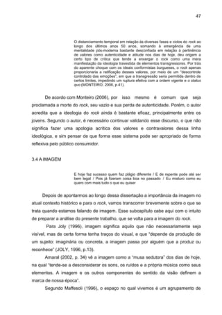 47
O distanciamento temporal em relação às diversas fases e ciclos do rock ao
longo dos últimos anos 50 anos, somando à emergência de uma
mentalidade pós-moderna bastante desconfiada em relação à pertinência
de valores como autenticidade e atitude nos dias de hoje, deu origem a
certo tipo de crítica que tende a enxergar o rock como uma mera
manifestação da ideologia travestida de elementos transgressores. Por trás
do aparente choque com os ideais conformistas burgueses, o rock apenas
proporcionaria a ratificação desses valores, por meio de um “descontrole
controlado das emoções”, em que a transgressão seria permitida dentro de
certos limites, impedindo um ruptura efetiva com a ordem vigente e o status
quo (MONTEIRO, 2006, p.41).
De acordo com Monteiro (2006), por isso mesmo é comum que seja
proclamada a morte do rock, seu vazio e sua perda de autenticidade. Porém, o autor
acredita que a ideologia do rock ainda é bastante eficaz, principalmente entre os
jovens. Segundo o autor, é necessário continuar validando esse discurso, o que não
significa fazer uma apologia acrítica dos valores e contravalores dessa linha
ideológica, e sim pensar de que forma esse sistema pode ser apropriado de forma
reflexiva pelo público consumidor.
3.4 A IMAGEM
E hoje faz sucesso quem faz plágio diferente / E de repente pode até ser
bem legal / Pois já fizeram coisa boa no passado / Eu misturo como eu
quero com mais tudo o que eu quiser
Depois de apontarmos ao longo dessa dissertação a importância da imagem no
atual contexto histórico e para o rock, vamos transcorrer brevemente sobre o que se
trata quando estamos falando de imagem. Esse subcapítulo cabe aqui com o intuito
de preparar a análise do presente trabalho, que se volta para a imagem do rock.
Para Joly (1996), imagem significa aquilo que não necessariamente seja
visível, mas de certa forma tenha traços do visual, e que “depende da produção de
um sujeito: imaginária ou concreta, a imagem passa por alguém que a produz ou
reconhece” (JOLY, 1996, p.13).
Amaral (2002, p. 34) vê a imagem como a “musa sedutora” dos dias de hoje,
na qual “tende-se a desconsiderar os sons, os ruídos e a própria música como seus
elementos. A imagem e os outros componentes do sentido da visão definem a
marca de nossa época”.
Segundo Maffesoli (1996), o espaço no qual vivemos é um agrupamento de
 