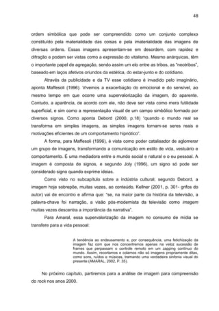 48
ordem simbólica que pode ser compreendido como um conjunto complexo
constituído pela materialidade das coisas e pela imaterialidade das imagens de
diversas ordens. Essas imagens apresentam-se em desordem, com rapidez e
difração e podem ser vistas como a expressão do vitalismo. Mesmo anárquicas, têm
o importante papel de agregação, sendo assim um elo entre as tribos, as “neotribos”,
baseado em laços afetivos oriundos da estética, do estar-junto e do cotidiano.
Através da publicidade e da TV esse cotidiano é invadido pelo imaginário,
aponta Maffesoli (1996). Vivemos a exacerbação do emocional e do sensível, ao
mesmo tempo em que ocorre uma supervalorização da imagem, do aparente.
Contudo, a aparência, de acordo com ele, não deve ser vista como mera futilidade
superficial, e sim como a representação visual de um campo simbólico formado por
diversos signos. Como aponta Debord (2000, p.18) “quando o mundo real se
transforma em simples imagens, as simples imagens tornam-se seres reais e
motivações eficientes de um comportamento hipnótico”.
A forma, para Maffesoli (1996), é vista como poder catalisador de aglomerar
um grupo de imagens, transformando a comunicação em estilo de vida, vestuário e
comportamento. É uma mediadora entre o mundo social e natural e o eu pessoal. A
imagem é composta de signos, e segundo Joly (1996), um signo só pode ser
considerado signo quando exprime ideias.
Como visto no subcapítulo sobre a indústria cultural, segundo Debord, a
imagem hoje sobrepõe, muitas vezes, ao conteúdo. Kellner (2001, p. 301- grifos do
autor) vai de encontro e afirma que: “se, na maior parte da história da televisão, a
palavra-chave foi narração, a visão pós-modernista da televisão como imagem
muitas vezes descentra a importância da narrativa”.
Para Amaral, essa supervalorização da imagem no consumo de mídia se
transfere para a vida pessoal:
A tendência ao endeusamento e, por consequência, uma fetichização da
imagem faz com que nos concentremos apenas na veloz sucessão de
frames que perpassam o controle remoto em um zapping contínuo do
mundo. Assim, recortamos e colamos não só imagens propriamente ditas,
como sons, ruídos e músicas, tramando uma verdadeira sinfonia visual do
presente (AMARAL, 2002, P. 35).
No próximo capítulo, partiremos para a análise de imagem para compreensão
do rock nos anos 2000.
 