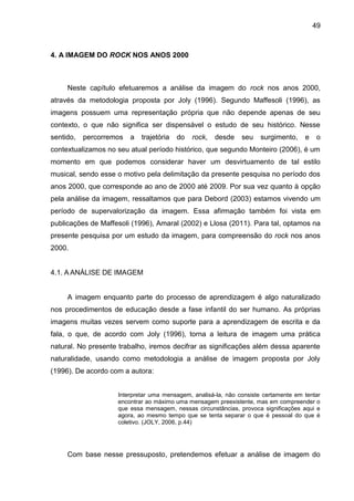 49
4. A IMAGEM DO ROCK NOS ANOS 2000
Neste capítulo efetuaremos a análise da imagem do rock nos anos 2000,
através da metodologia proposta por Joly (1996). Segundo Maffesoli (1996), as
imagens possuem uma representação própria que não depende apenas de seu
contexto, o que não significa ser dispensável o estudo de seu histórico. Nesse
sentido, percorremos a trajetória do rock, desde seu surgimento, e o
contextualizamos no seu atual período histórico, que segundo Monteiro (2006), é um
momento em que podemos considerar haver um desvirtuamento de tal estilo
musical, sendo esse o motivo pela delimitação da presente pesquisa no período dos
anos 2000, que corresponde ao ano de 2000 até 2009. Por sua vez quanto à opção
pela análise da imagem, ressaltamos que para Debord (2003) estamos vivendo um
período de supervalorização da imagem. Essa afirmação também foi vista em
publicações de Maffesoli (1996), Amaral (2002) e Llosa (2011). Para tal, optamos na
presente pesquisa por um estudo da imagem, para compreensão do rock nos anos
2000.
4.1. A ANÁLISE DE IMAGEM
A imagem enquanto parte do processo de aprendizagem é algo naturalizado
nos procedimentos de educação desde a fase infantil do ser humano. As próprias
imagens muitas vezes servem como suporte para a aprendizagem de escrita e da
fala, o que, de acordo com Joly (1996), torna a leitura de imagem uma prática
natural. No presente trabalho, iremos decifrar as significações além dessa aparente
naturalidade, usando como metodologia a análise de imagem proposta por Joly
(1996). De acordo com a autora:
Interpretar uma mensagem, analisá-la, não consiste certamente em tentar
encontrar ao máximo uma mensagem preexistente, mas em compreender o
que essa mensagem, nessas circunstâncias, provoca significações aqui e
agora, ao mesmo tempo que se tenta separar o que é pessoal do que é
coletivo. (JOLY, 2006, p.44)
Com base nesse pressuposto, pretendemos efetuar a análise de imagem do
 