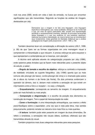 50
rock nos anos 2000, tendo em vista o lado da emissão, na busca por encontrar
significações que são transmitidas. Seguindo as funções da análise de imagem,
destacadas por Joly:
Demonstrar que a imagem é de fato uma linguagem, uma linguagem
específica e heterogênea; que, nessa qualidade, distingue-se do mundo real
e que, por meio de signos particulares dele, propõe uma representação
escolhida e necessariamente orientada; distinguir as principais ferramentas
dessa linguagem e o que sua ausência ou sua presença significam;
relativizar sua própria interpretação, ao mesmo tempo que se compreendem
seus fundamentos: todas garantias de liberdade intelectual que a análise
pedagógica da imagem pode proporcionar. (JOLY, 1996, p. 48)
Também devemos levar em consideração a afirmação da autora (JOLY, 1996,
p. 99) de que “para ver as formas organizadas em uma mensagem visual e
compreender a interpretação a que induzem, é preciso esforçar-se para esquecer o
que representam e contemplá-las por si mesmas, com atenção”.
A técnica será aplicada através da categorização proposta por Joly (1996),
onde optamos pelas divisões que se fazem mais relevantes para o presente objeto
de estudo, a saber:
- Ângulo de tomada e escolha da objetiva: reforça ou contradiz a impressão
de realidade vinculada ao suporte fotográfico. Joly (1996) aponta que os mais
comuns são ploongé (de baixo), contre-ploongé (de cima) e o chamado pela autora
de: à altura do homem e de frente (de frente). Os dois primeiros evidenciam o
operador da câmera, isso é, deixam mais evidente a sensação de que existe um
intermediário entre a foto e o receptor – no caso, o fotógrafo.
- Enquadramento: corresponde ao tamanho da imagem. O enquadramento
pode ser mais fechado ou mais amplo.
- Composição e diagramação: é a escolha da posição dos elementos na
construção da imagem. Tem o papel de hierarquização da visão.
- Cores e iluminação: é uma interpretação antropológica, que exerce o efeito
psico-fisiológico sobre o espectador, uma vez que é vista pela ótica, mas sentida
psiquicamente, podendo remeter ao natural a tons mais frios ou mais quentes.
- A textura: também pode estar presente em imagem de duas dimensões. Se
refere a sinestesia, a sensações não visuais (táteis, auditivas, olfativas) que são
transmitidas através do visual.
Também propomos mais duas categorias relevantes para essa pesquisa:
 