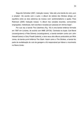 53
Segundo Schreiber (2001, tradução nossa), “eles são uma banda de rock, puro
e simples”. De acordo com o autor, o álbum de estreia dos Strokes atingiu um
equilíbrio entre os dois extremos da música rock: sentimentalismo e apatia. Para
Robinson (2005, tradução nossa): “o álbum traz canções tocantes, comoventes
engraçadas, melodiosas, bem escritas e tocadas por pessoas em ótimos trajes”.
Por sua vez a banda The Libertines (Fig. 18) é uma banda britânica formada
em 1997 em Londres, de acordo com NME (2013b). Centrada na dupla: Carl Barat
(vocais/guitarra) e Pete Doherty (vocais/guitarra), a banda também conta com John
Hassall (baixo) e Gary Powell (bateria), e teve seus dois álbuns produzidos por Mick
Jones, da banda punk britânica The Clash. Assim como o The Strokes, a banda fez
parte da revitalização do rock de garagem e foi responsável por liderar o movimento
no Reino Unido.
 