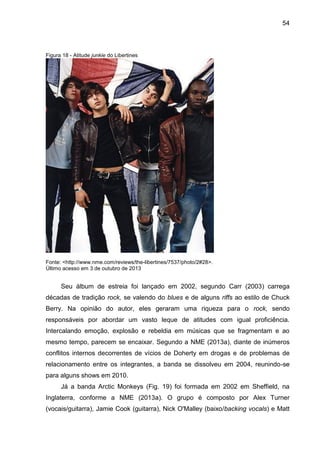 54
Figura 18 - Atitude junkie do Libertines
Fonte: <http://www.nme.com/reviews/the-libertines/7537/photo/2#28>.
Último acesso em 3 de outubro de 2013
Seu álbum de estreia foi lançado em 2002, segundo Carr (2003) carrega
décadas de tradição rock, se valendo do blues e de alguns riffs ao estilo de Chuck
Berry. Na opinião do autor, eles geraram uma riqueza para o rock, sendo
responsáveis por abordar um vasto leque de atitudes com igual proficiência.
Intercalando emoção, explosão e rebeldia em músicas que se fragmentam e ao
mesmo tempo, parecem se encaixar. Segundo a NME (2013a), diante de inúmeros
conflitos internos decorrentes de vícios de Doherty em drogas e de problemas de
relacionamento entre os integrantes, a banda se dissolveu em 2004, reunindo-se
para alguns shows em 2010.
Já a banda Arctic Monkeys (Fig. 19) foi formada em 2002 em Sheffield, na
Inglaterra, conforme a NME (2013a). O grupo é composto por Alex Turner
(vocais/guitarra), Jamie Cook (guitarra), Nick O'Malley (baixo/backing vocals) e Matt
 