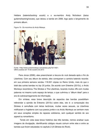 55
Helders (bateria/backing vocals) e o ex-membro Andy Nicholson (baixo
guitarra/backing/vocais), que deixou a banda em 2006, logo após o lançamento do
primeiro álbum.
Figura 19 - Os mocinhos do Arctic Mokeys
Fonte: <http://www.arcticmonkeys.com/photos.php?id=149/>.
Último acesso em 19 de outubro de 2013
Para Jonze (2006), eles preencheram a lacuna do rock deixada após o fim do
Libertines. Com seu álbum de estreia, eles começaram a carreira batendo recorde:
em sua primeira semana vendeu 118.501 cópias no Reino Unido, mais do que o
total das outras bandas no top 20 juntos. De acordo com Erlewine (2013c), o Arctic
Monkeys recombinou The Strokes e The Libertines, tocando muitos riffs com muitas
palavras no mesmo curto espaço de tempo, o que culminou o “álbum ideal” para a
era do sobrecarregamento de informação.
Em síntese, essa breve descrição de aspectos das bandas possibilitam
referendar a opinião de Erlewine (2013c) sobre elas, isto é: a composição dos
Strokes é camuflada com letras lacônicas, muitas vezes sexuais, os Libertines
mitificaram a Inglaterra com sua poesia junkie e os Arctic Monkeys se centram mais
em seus corações simples de rapazes cotidianos, sem qualquer sentido de sex
appeal ou romantismo.
Tendo em vista esse breve histórico das três bandas, iremos analisar suas
imagens de divulgação, identificando códigos visuais comum entre elas e entre as
bandas que foram estudadas no capítulo 2 (A Gênese do Rock).
 
