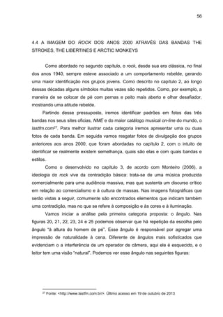 56
4.4 A IMAGEM DO ROCK DOS ANOS 2000 ATRAVÉS DAS BANDAS THE
STROKES, THE LIBERTINES E ARCTIC MONKEYS
Como abordado no segundo capítulo, o rock, desde sua era clássica, no final
dos anos 1940, sempre esteve associado a um comportamento rebelde, gerando
uma maior identificação nos grupos jovens. Como descrito no capítulo 2, ao longo
dessas décadas alguns símbolos muitas vezes são repetidos. Como, por exemplo, a
maneira de se colocar de pé com pernas e peito mais aberto e olhar desafiador,
mostrando uma atitude rebelde.
Partindo desse pressuposto, iremos identificar padrões em fotos das três
bandas nos seus sites oficias, NME e do maior catálogo musical on-line do mundo, o
lastfm.com27. Para melhor ilustrar cada categoria iremos apresentar uma ou duas
fotos de cada banda. Em seguida vamos resgatar fotos de divulgação dos grupos
anteriores aos anos 2000, que foram abordadas no capítulo 2, com o intuito de
identificar se realmente existem semelhança, quais são elas e com quais bandas e
estilos.
Como o desenvolvido no capítulo 3, de acordo com Monteiro (2006), a
ideologia do rock vive da contradição básica: trata-se de uma música produzida
comercialmente para uma audiência massiva, mas que sustenta um discurso crítico
em relação ao comercialismo e à cultura de massas. Nas imagens fotográficas que
serão vistas a seguir, comumente são encontrados elementos que indicam também
uma contradição, mas no que se refere à composição e às cores e à iluminação.
Vamos iniciar a análise pela primeira categoria proposta: o ângulo. Nas
figuras 20, 21, 22, 23, 24 e 25 podemos observar que há repetição da escolha pelo
ângulo “à altura do homem de pé”. Esse ângulo é responsável por agregar uma
impressão de naturalidade à cena. Diferente de ângulos mais sofisticados que
evidenciam o a interferência de um operador de câmera, aqui ele é esquecido, e o
leitor tem uma visão “natural”. Podemos ver esse ângulo nas seguintes figuras:
27 Fonte: <http://www.lastfm.com.br/>. Último acesso em 19 de outubro de 2013
 