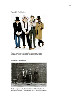 58
Figura 22 - The Libertines
Fonte: <lastfm.com.br/music/The+Libertines/+images/
7318891>. Último acesso em 19 de outubro de 2013.
Figura 23 - The Libertines
Fonte: <http://www.lastfm.com.br/music/The+Libertines/+
images/62183989>. Último acesso em 19 de outubro de 2013.
 