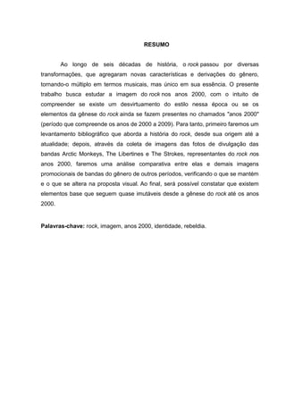 5
RESUMO
Ao longo de seis décadas de história, o rock passou por diversas
transformações, que agregaram novas características e derivações do gênero,
tornando-o múltiplo em termos musicais, mas único em sua essência. O presente
trabalho busca estudar a imagem do rock nos anos 2000, com o intuito de
compreender se existe um desvirtuamento do estilo nessa época ou se os
elementos da gênese do rock ainda se fazem presentes no chamados "anos 2000"
(período que compreende os anos de 2000 a 2009). Para tanto, primeiro faremos um
levantamento bibliográfico que aborda a história do rock, desde sua origem até a
atualidade; depois, através da coleta de imagens das fotos de divulgação das
bandas Arctic Monkeys, The Libertines e The Strokes, representantes do rock nos
anos 2000, faremos uma análise comparativa entre elas e demais imagens
promocionais de bandas do gênero de outros períodos, verificando o que se mantém
e o que se altera na proposta visual. Ao final, será possível constatar que existem
elementos base que seguem quase imutáveis desde a gênese do rock até os anos
2000.
Palavras-chave: rock, imagem, anos 2000, identidade, rebeldia.
 