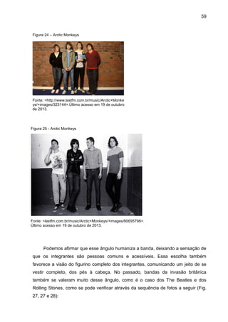 59
Figura 24 – Arctic Monkeys
Fonte: <http://www.lastfm.com.br/music/Arctic+Monke
ys/+images/323144>.Último acesso em 19 de outubro
de 2013.
Podemos afirmar que esse ângulo humaniza a banda, deixando a sensação de
que os integrantes são pessoas comuns e acessíveis. Essa escolha também
favorece a visão do figurino completo dos integrantes, comunicando um jeito de se
vestir completo, dos pés à cabeça. No passado, bandas da invasão britânica
também se valeram muito desse ângulo, como é o caso dos The Beatles e dos
Rolling Stones, como se pode verificar através da sequência de fotos a seguir (Fig.
27, 27 e 28):
Fonte: <lastfm.com.br/music/Arctic+Monkeys/+images/80695798>.
Último acesso em 19 de outubro de 2013.
Figura 25 - Arctic Monkeys
 