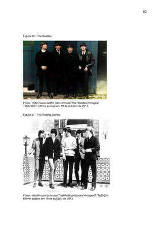 60
Figura 26 - The Beatles
Fonte: <http://www.lastfm.com.br/music/The+Beatles/+images/
12037863>. Último acesso em 19 de outubro de 2013.
Figura 27 - The Rolling Stones
Fonte: <lastfm.com.br/music/The+Rolling+Stones/+images/37765505>.
Último acesso em 19 de outubro de 2013.
 