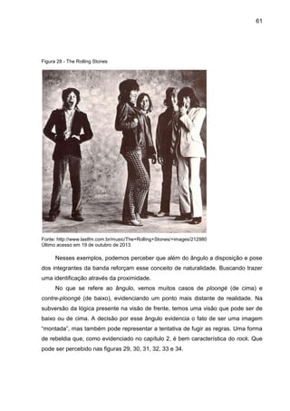 61
Figura 28 - The Rolling Stones
Fonte: http://www.lastfm.com.br/music/The+Rolling+Stones/+images/212980
Último acesso em 19 de outubro de 2013.
Nesses exemplos, podemos perceber que além do ângulo a disposição e pose
dos integrantes da banda reforçam esse conceito de naturalidade. Buscando trazer
uma identificação através da proximidade.
No que se refere ao ângulo, vemos muitos casos de ploongé (de cima) e
contre-ploongé (de baixo), evidenciando um ponto mais distante de realidade. Na
subversão da lógica presente na visão de frente, temos uma visão que pode ser de
baixo ou de cima. A decisão por esse ângulo evidencia o fato de ser uma imagem
“montada”, mas também pode representar a tentativa de fugir as regras. Uma forma
de rebeldia que, como evidenciado no capítulo 2, é bem característica do rock. Que
pode ser percebido nas figuras 29, 30, 31, 32, 33 e 34.
 