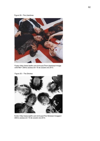 62
Figura 29 - The Libertines
Figura 30 – The Strokes
Fonte:<http://www.lastfm.com.br/music/The+Strokes/+images/>
Último acesso em 19 de outubro de 2013.
Fonte:<http://www.lastfm.com.br/music/The+Libertines/+image
s/55796/> Último acesso em 19 de outubro de 2013.
 