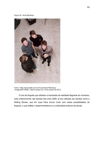 63
Figura 29 - Arctic Monkeys
Fonte: <http://www.lastfm.com.br/music/Arctic+Monkeys/
+images/82719835>. Último acesso em 19 de outubro de 2013.
O uso de ângulos que afastam a impressão de realidade flagrante do momento,
visto anteriormente nas bandas dos anos 2000, já era utilizado por bandas como o
Rolling Stones, que em suas fotos brinca muito com essas possibilidades de
ângulos, o que reflete o experimentalismo e a criatividade próprios da banda.
 