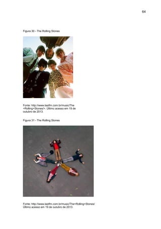 64
Figura 30 - The Rolling Stones
Fonte: http://www.lastfm.com.br/music/The
+Rolling+Stones/>. Último acesso em 19 de
outubro de 2013.
Figura 31 - The Rolling Stones
Fonte: http://www.lastfm.com.br/music/The+Rolling+Stones/
Último acesso em 19 de outubro de 2013.
 