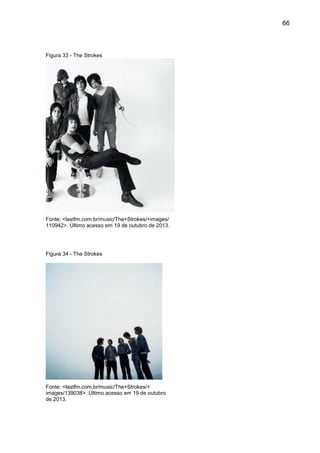 66
Figura 33 - The Strokes
Fonte: <lastfm.com.br/music/The+Strokes/+images/
110942>. Último acesso em 19 de outubro de 2013.
Figura 34 - The Strokes
Fonte: <lastfm.com.br/music/The+Strokes/+
images/139038>. Último acesso em 19 de outubro
de 2013.
 