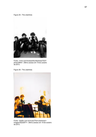 67
Figura 35 - The Libertines
Fonte: <nme.com/reviews/the-libertines/7537/
photo/2#44>. Último acesso em 19 de outubro
de 2013.
Figura 36 - The Libertines
Fonte: <lastfm.com.br/music/The+Libertines/+
images/35222877>. Último acesso em 19 de outubro
de 2013.
 