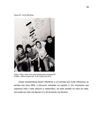 69
Figura 40 - Arctic Monkeys
Fonte: <http:// www.nme.com/reviews/arctic-monkeys/78
37/#43>. Último acesso em 19 de outubro de 2013.
Essas características fazem referência a um período que muito influenciou as
bandas dos anos 2000, o pós-punk, estudado no capítulo 2. Um movimento que
explorava mais o lado obscuro e melancólico, de estar perdido no meio do nada,
com pode ser visto nas figuras 41 e 42 da banda Joy Division.
 