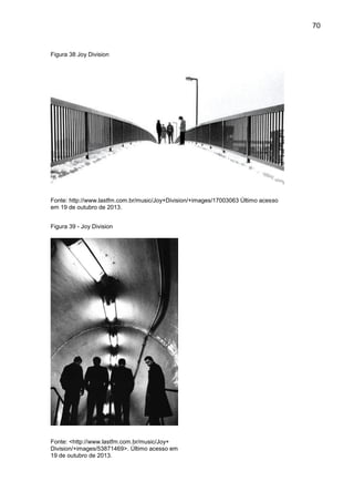 70
Figura 38 Joy Division
Fonte: http://www.lastfm.com.br/music/Joy+Division/+images/17003063 Último acesso
em 19 de outubro de 2013.
Figura 39 - Joy Division
Fonte: <http://www.lastfm.com.br/music/Joy+
Division/+images/53871469>. Último acesso em
19 de outubro de 2013.
 
