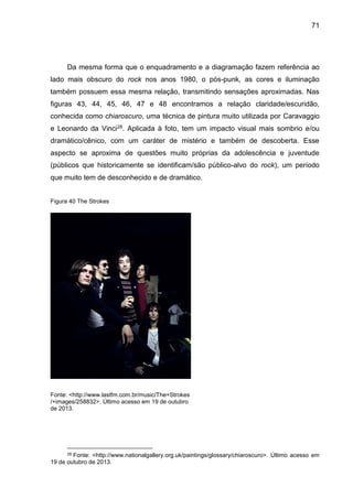 71
Da mesma forma que o enquadramento e a diagramação fazem referência ao
lado mais obscuro do rock nos anos 1980, o pós-punk, as cores e iluminação
também possuem essa mesma relação, transmitindo sensações aproximadas. Nas
figuras 43, 44, 45, 46, 47 e 48 encontramos a relação claridade/escuridão,
conhecida como chiaroscuro, uma técnica de pintura muito utilizada por Caravaggio
e Leonardo da Vinci28. Aplicada à foto, tem um impacto visual mais sombrio e/ou
dramático/cênico, com um caráter de mistério e também de descoberta. Esse
aspecto se aproxima de questões muito próprias da adolescência e juventude
(públicos que historicamente se identificam/são público-alvo do rock), um período
que muito tem de desconhecido e de dramático.
Figura 40 The Strokes
Fonte: <http://www.lastfm.com.br/music/The+Strokes
/+images/258832>. Último acesso em 19 de outubro
de 2013.
28 Fonte: <http://www.nationalgallery.org.uk/paintings/glossary/chiaroscuro>. Último acesso em
19 de outubro de 2013.
 