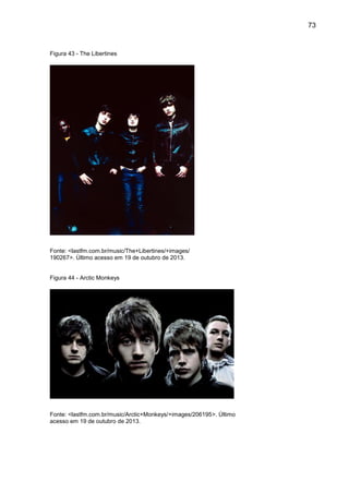 73
Figura 43 - The Libertines
Fonte: <lastfm.com.br/music/The+Libertines/+images/
190267>. Último acesso em 19 de outubro de 2013.
Figura 44 - Arctic Monkeys
Fonte: <lastfm.com.br/music/Arctic+Monkeys/+images/206195>. Último
acesso em 19 de outubro de 2013.
 