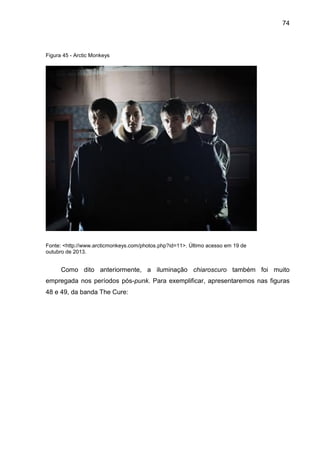 74
Figura 45 - Arctic Monkeys
Fonte: <http://www.arcticmonkeys.com/photos.php?id=11>. Último acesso em 19 de
outubro de 2013.
Como dito anteriormente, a iluminação chiaroscuro também foi muito
empregada nos períodos pós-punk. Para exemplificar, apresentaremos nas figuras
48 e 49, da banda The Cure:
 