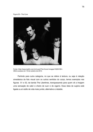 76
Figura 50 - The Cure
Fonte:<http://www.lastfm.com.br/music/The+Cure/+images/15263195>.
Último acesso em 19 de outubro de 2013.
Partindo para outra categoria, no que se refere à textura, ou seja à relação
sinestésica da foto visual com os outros sentidos do corpo, temos exemplos nas
figuras 51 e 52, da banda The Libertines, transpassando para quem vê a imagem
uma sensação de calor e cheiro de suor e de cigarro. Essa ideia de sujeira está
ligada a um estilo de vida mais junkie, alternativo e rebelde.
 