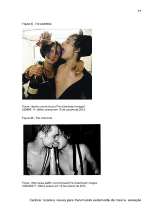 77
Figura 47- The Libertines
Fonte: <lastfm.com.br/music/The+Libertines/+images/
52989611>. Último acesso em 19 de outubro de 2013.
Figura 48 - The Libertines
Fonte: <http://www.lastfm.com.br/music/The+Libertines/+images
/35223067>. Último acesso em 19 de outubro de 2013.
Explorar recursos visuais para transmissão exatamente da mesma sensação
 