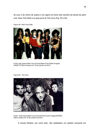78
de suor e de cheiro de sujeira e de cigarro já havia sido escolha da banda de glam
rock, New York Dolls e os pós-punk do The Cure (Fig. 53 e 54).
Figura 49 - New York Dolls
Fonte: http://www.lastfm.com.br/music/New+York+Dolls/+images/
44939173 Último acesso em 19 de outubro de 2013.
Figura 50 - The Cure
Fonte: <http://www.lastfm.com.br/music/The+Cure/+images/407808>.
Último acesso em 19 de outubro de 2013.
A banda Strokes, por outro lado, não estabelece um padrão marcante em
 