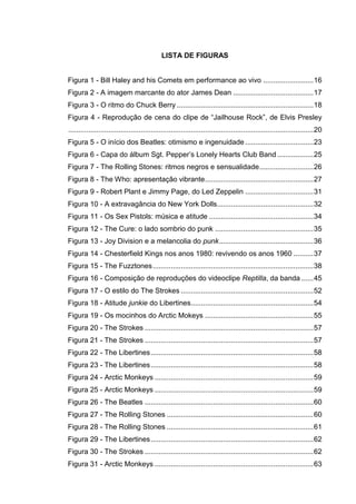 7
LISTA DE FIGURAS
Figura 1 - Bill Haley and his Comets em performance ao vivo .........................16
Figura 2 - A imagem marcante do ator James Dean ........................................17
Figura 3 - O ritmo do Chuck Berry ....................................................................18
Figura 4 - Reprodução de cena do clipe de “Jailhouse Rock”, de Elvis Presley
..........................................................................................................................20
Figura 5 - O início dos Beatles: otimismo e ingenuidade ..................................23
Figura 6 - Capa do álbum Sgt. Pepper’s Lonely Hearts Club Band ..................25
Figura 7 - The Rolling Stones: ritmos negros e sensualidade...........................26
Figura 8 - The Who: apresentação vibrante......................................................27
Figura 9 - Robert Plant e Jimmy Page, do Led Zeppelin ..................................31
Figura 10 - A extravagância do New York Dolls................................................32
Figura 11 - Os Sex Pistols: música e atitude ....................................................34
Figura 12 - The Cure: o lado sombrio do punk .................................................35
Figura 13 - Joy Division e a melancolia do punk...............................................36
Figura 14 - Chesterfield Kings nos anos 1980: revivendo os anos 1960 ..........37
Figura 15 - The Fuzztones................................................................................38
Figura 16 - Composição de reproduções do videoclipe Reptilla, da banda ......45
Figura 17 - O estilo do The Strokes ..................................................................52
Figura 18 - Atitude junkie do Libertines.............................................................54
Figura 19 - Os mocinhos do Arctic Mokeys ......................................................55
Figura 20 - The Strokes ....................................................................................57
Figura 21 - The Strokes ....................................................................................57
Figura 22 - The Libertines.................................................................................58
Figura 23 - The Libertines.................................................................................58
Figura 24 - Arctic Monkeys ...............................................................................59
Figura 25 - Arctic Monkeys ...............................................................................59
Figura 26 - The Beatles ....................................................................................60
Figura 27 - The Rolling Stones .........................................................................60
Figura 28 - The Rolling Stones .........................................................................61
Figura 29 - The Libertines.................................................................................62
Figura 30 - The Strokes ....................................................................................62
Figura 31 - Arctic Monkeys ...............................................................................63
 