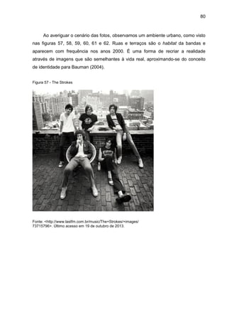 80
Ao averiguar o cenário das fotos, observamos um ambiente urbano, como visto
nas figuras 57, 58, 59, 60, 61 e 62. Ruas e terraços são o habitat da bandas e
aparecem com frequência nos anos 2000. É uma forma de recriar a realidade
através de imagens que são semelhantes à vida real, aproximando-se do conceito
de identidade para Bauman (2004).
Figura 57 - The Strokes
Fonte: <http://www.lastfm.com.br/music/The+Strokes/+images/
73715796>. Último acesso em 19 de outubro de 2013.
 