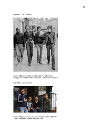 83
Figura 60 - The Libertines
Fonte: <http://www.lastfm.com.br/music/The+Libertines/
+images/62184041>. Último acesso em 19 de outubro de 2013.
Figura 55 - Arctic Monkeys
Fonte: <http://www.nme.com/reviews/arctic-monkeys/7837/#1>.
Último acesso em 19 de outubro de 2013.
 