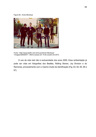 84
Figura 56 - Arctic Monkeys
Fonte: <http://www.lastfm.com.br/music/Arctic+Monkeys/
+images/32839307>. Último acesso em 19 de outubro de 2013.
O uso da vida real não é exclusividade dos anos 2000. Essa ambientação já
pode ser vista em fotografias dos Beatles, Rolling Stones, Joy Division e do
Ramones, provavelmente com o mesmo intuito de identificação (Fig. 63, 64, 65, 66 e
67)
 