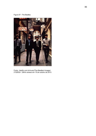 85
Figura 57 - The Beatles
Fonte: <lastfm.com.br/music/The+Beatles/+images/
2152630>. Último acesso em 19 de outubro de 2013.
 