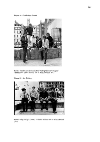 86
Figura 58 - The Rolling Stones
Fonte: <lastfm.com.br/music/The+Rolling+Stones/+images/
35686907>. Último acesso em 19 de outubro de 2013.
Figura 59 - Joy Division
Fonte: <http://bit.ly/1a2Vkk2 >. Último acesso em 19 de outubro de
2013.
 