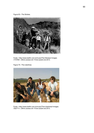 90
Figura 63 - The Strokes
Fonte: <http://www.lastfm.com.br/music/The+Strokes/+images
/173768>. Último acesso em 19 de outubro de 2013.
Figura 70 - The Libertines
Fonte: <http://www.lastfm.com.br/music/The+Libertines/+images
/352711>. Último acesso em 19 de outubro de 2013.
 
