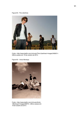 91
Figura 64 - The Libertines
Fonte: <http://www.lastfm.com.br/music/The+Libertines/+images/348401>.
Último acesso em 19 de outubro de 2013.
Figura 65 – Arctic Monkeys
Fonte: <http://www.lastfm.com.br/music/Arctic
+Monkeys/+images/30875>. Último acesso em
19 de outubro de 2013.
 