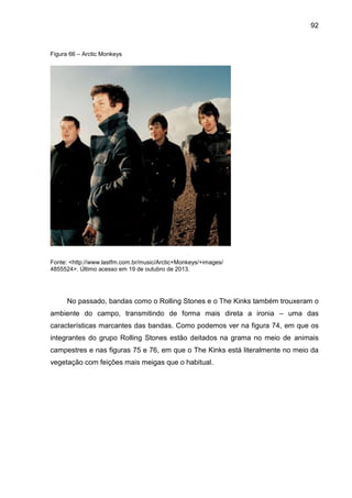 92
Figura 66 – Arctic Monkeys
Fonte: <http://www.lastfm.com.br/music/Arctic+Monkeys/+images/
4855524>. Último acesso em 19 de outubro de 2013.
No passado, bandas como o Rolling Stones e o The Kinks também trouxeram o
ambiente do campo, transmitindo de forma mais direta a ironia – uma das
características marcantes das bandas. Como podemos ver na figura 74, em que os
integrantes do grupo Rolling Stones estão deitados na grama no meio de animais
campestres e nas figuras 75 e 76, em que o The Kinks está literalmente no meio da
vegetação com feições mais meigas que o habitual.
 