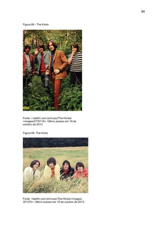 94
Figura 68 - The Kinks
Fonte: <.lastfm.com.br/music/The+Kinks/
+images/5776116>. Último acesso em 19 de
outubro de 2013.
Figura 69- The Kinks
Fonte: <lastfm.com.br/music/The+Kinks/+images/
351370>. Último acesso em 19 de outubro de 2013.
 