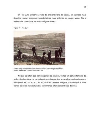 95
O The Cure também se vale do ambiente fora da cidade, em campos mais
desertos, porém imprimido características mais próprias do grupo: vazio, frio e
melancolia, como pode ser visto na figura abaixo:
Figura 70 - The Cure
Fonte: <http://www.lastfm.com.br/music/The+Cure/+images/8269359>.
Último acesso em 19 de outubro de 2013.
No que se refere aos personagens e às atitudes, vemos um comportamento de
união, de diversão e de parceria entre os integrantes, abraçados e animados como
nas figuras 78, 79, 80, 81, 82, 83, 84 e 85. Nessas imagens, a iluminação é mais
clara e as cores mais saturadas, confirmando o tom descontraído da cena.
 