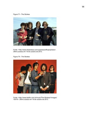 96
Figura 71 - The Strokes
Fonte: <http://www.thestrokes.com/us/photos/official-photos>.
Último acesso em 19 de outubro de 2013.
Figura 79 - The Strokes
Fonte: <http://www.lastfm.com.br/music/The+Strokes/+images/
15015>. Último acesso em 19 de outubro de 2013.
 