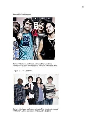 97
Figura 80 - The Libertines
Fonte: <http://www.lastfm.com.br/music/The+Libertines/
+images/76102550>. Último acesso em 19 de outubro de 2013.
Figura 72 - The Libertines
Fonte: <http://www.lastfm.com.br/music/The+Libertines/+images/
44415023>. Último acesso em 19 de outubro de 2013.
 