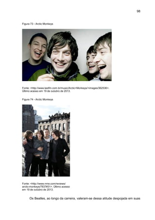 98
Figura 73 - Arctic Monkeys
Fonte: <http://www.lastfm.com.br/music/Arctic+Monkeys/+images/362536>.
Último acesso em 19 de outubro de 2013.
Figura 74 - Arctic Monkeys
Fonte: <http://www.nme.com/reviews/
arctic-monkeys/7837#31>. Último acesso
em 19 de outubro de 2013.
Os Beatles, ao longo da carreira, valeram-se dessa atitude despojada em suas
 