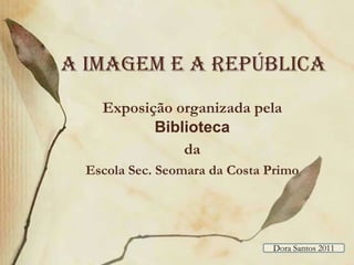 A imagem e a república Exposição organizada pela Biblioteca  da  Escola Sec. Seomara da Costa Primo Dora Santos 2011 
