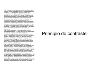 Veja –  Nas próximas semanas, as escolas estaduais de São Paulo se tornarão as primeiras no país a ter metas acadêmicas a cumprir – e a ser premiadas com mais dinheiro caso consigam atingi-las. Quais resultados a senhora espera alcançar com tais medidas?  Maria Helena – O objetivo é criar incentivos concretos para o progresso das escolas, a exemplo da bem-sucedida experiência de outros países do mundo desenvolvido, como Inglaterra e Estados Unidos. Eles não inventaram nenhuma fórmula mirabolante, mas, sim, conseguiram pôr em prática sistemas capazes de distinguir e premiar, com base em critérios objetivos, as escolas com bom desempenho acadêmico. As pesquisas mostram que, em todos os lugares onde uma política de reconhecimento ao mérito foi implantada, a educação avançou. No Brasil, esse é um debate novo e, infelizmente, ainda contraria uma parcela dos educadores.  Veja –  Qual é exatamente o motivo das críticas ao novo sistema? Maria Helena – Em pleno século XXI, há pessoas que persistem em uma visão sindicalista ultrapassada e corporativista, segundo a qual todos os professores merecem ganhar o mesmo salário no fim do mês. Essa velha política da isonomia salarial passa ao largo dos diferentes resultados obtidos em sala de aula, e aí está o erro. Ao ignorar méritos e deméritos, ela deixa de jogar luz sobre os mais talentosos e esforçados e, com isso, contribui para a acomodação de uma massa de profissionais numa zona de mediocridade. Por isso, demos um passo na direção oposta.  Veja –  Os professores se queixam de salários baixos. A senhora dá razão a eles?  Maria Helena – Na comparação com outros profissionais no Brasil e também com professores de escolas particulares, um conjunto de pesquisas já demonstrou que os salários dos docentes na rede pública chegam a ser até mais altos. Esse é um fato, ancorado em números. Apesar disso, acho, sim, que faz parte das atribuições do estado criar estímulos financeiros à carreira, de modo a valorizá-la e conseguir atrair mais gente boa para as escolas públicas. O que não se pode fazer é defender aumento de salário indiscriminado para professor ruim, desinteressado ou que mal aparece na escola. Quem merece mais dinheiro no fim do mês são os bons professores e aquelas escolas públicas capazes de oferecer um raro ensino de qualidade, apesar das evidentes dificuldades. Princípio do contraste 