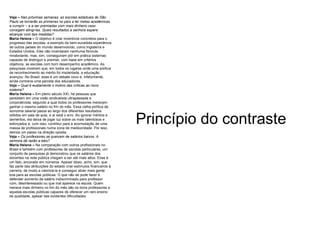 Veja –   Nas próximas semanas, as escolas estaduais de São Paulo se tornarão as primeiras no país a ter metas acadêmicas a cumprir – e a ser premiadas com mais dinheiro caso consigam atingi-las. Quais resultados a senhora espera alcançar com tais medidas? Maria Helena –  O objetivo é criar incentivos concretos para o progresso das escolas, a exemplo da bem-sucedida experiência de outros países do mundo desenvolvido, como Inglaterra e Estados Unidos. Eles não inventaram nenhuma fórmula mirabolante, mas, sim, conseguiram pôr em prática sistemas capazes de distinguir e premiar, com base em critérios objetivos, as escolas com bom desempenho acadêmico. As pesquisas mostram que, em todos os lugares onde uma política de reconhecimento ao mérito foi implantada, a educação avançou. No Brasil, esse é um debate novo e, infelizmente, ainda contraria uma parcela dos educadores.  Veja –   Qual é exatamente o motivo das críticas ao novo sistema? Maria Helena –  Em pleno século XXI, há pessoas que persistem em uma visão sindicalista ultrapassada e corporativista, segundo a qual todos os professores merecem ganhar o mesmo salário no fim do mês. Essa velha política da isonomia salarial passa ao largo dos diferentes resultados obtidos em sala de aula, e aí está o erro. Ao ignorar méritos e deméritos, ela deixa de jogar luz sobre os mais talentosos e esforçados e, com isso, contribui para a acomodação de uma massa de profissionais numa zona de mediocridade. Por isso, demos um passo na direção oposta.  Veja –   Os professores se queixam de salários baixos. A senhora dá razão a eles? Maria Helena –  Na comparação com outros profissionais no Brasil e também com professores de escolas particulares, um conjunto de pesquisas já demonstrou que os salários dos docentes na rede pública chegam a ser até mais altos. Esse é um fato, ancorado em números. Apesar disso, acho, sim, que faz parte das atribuições do estado criar estímulos financeiros à carreira, de modo a valorizá-la e conseguir atrair mais gente boa para as escolas públicas. O que não se pode fazer é defender aumento de salário indiscriminado para professor ruim, desinteressado ou que mal aparece na escola. Quem merece mais dinheiro no fim do mês são os bons professores e aquelas escolas públicas capazes de oferecer um raro ensino de qualidade, apesar das evidentes dificuldades. Princípio do contraste 