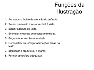 Funções da Ilustração Aumentar o índice de atenção do anúncio. Tornar o anúncio mais aprazível à vista. Induzir à leitura do texto. Estimular o desejo pela coisa anunciada. Engrandecer a coisa anunciada. Demonstrar ou reforçar afirmações feitas no texto. Identificar o produto ou a marca. Formar atmosfera adequada. 