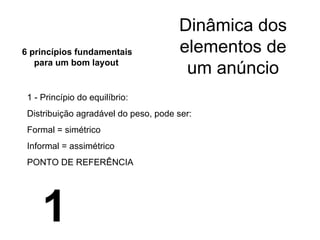 Dinâmica dos elementos de um anúncio 1 - Princípio do equilíbrio: Distribuição agradável do peso, pode ser: Formal = simétrico Informal = assimétrico PONTO DE REFERÊNCIA 6 princípios fundamentais para um bom layout 1 