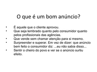 O  q ue é um bom anúncio? É  aquele que o cliente aprovou. Que seja lembrado quanto pelo consumidor quanto pelos profissionais das agências. Que vende sem chamar atenção para si mesmo. Surpreender e superar. Em vez de dizer: que anúncio bem feito o consumidor diz: ...eu não sabia disso... Sentir o cheiro do povo e ver se o anúncio surtiu efeito. 