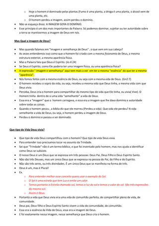 o Hoje o homem é dominado pelas plantas (Fumo é uma planta, a droga é uma planta, o álcool vem de
uma planta, etc.
o O homem perdeu a imagem, assim perdeu o domínio.
 Não se esqueça disso: A IMAGEM GERA O DOMÍNIO.
 Esse princípio é um dos mais importantes da Palavra. Só podemos dominar, sujeitar ou ter autoridade sobre
a terra se mantivermos a imagem de Deus em nós.
Mas Qual a imagem de Deus?
 Mas quando falamos em “imagem e semelhança de Deus” , o que vem em sua cabeça?
 As vezes entendemos isso como que o homem foi criado com a mesma fisionomia de Deus, a mesma
estrutura exterior, a mesma aparência física.
 Mas a Palavra fala que Deus é Espírito. (Jo.4:24)
 Se Deus é Espírito, como Ele poderia ter uma imagem física, ou uma aparência física?
 A expressão “ imagem e semelhança” aqui tem mais a ver em ter a mesma “essência” do que ter a mesma
“aparência”.
 Nós fomos feitos com a mesma essência de Deus, ou seja com a mesma vida de Deus. (Gn2:7)
 O homem recebeu o sopro da vida, ou seja, recebeu a mesma vida que Deus tinha, a mesma vida com que
Deus vivia.
 Perceba, Deus cria o homem para compartilhar do mesmo tipo de vida que Ele tinha, ou vivia( Vive). O
Homem tinha dentro de si uma vida “semelhante” a vida de Deus.
 Essa era a “imagem” que o homem carregava, e essa era a imagem que lhe dava domínio e autoridade
sobre todas as coisas.
 Quando o homem pecou , a bíblia diz que ele morreu (Perdeu a vida). Que vida ele perdeu? A vida
semelhante a vida de Deus, ou seja, o homem perdeu a imagem de Deus.
 Perdeu o domínio e passou a ser dominado.
Que tipo de Vida Deus vivia?
 Que tipo de vida Deus compartilhou com o homem? Que tipo de vida Deus vivia.
 Para entender isso precisamos tocar no assunto da Trindade.
 Sei que “Trindade” não é um termo bíblico, e que foi inventado pelo homem, mas nos ajuda a identificar
como Deus se subsiste.
 O nosso Deus é um Deus que se expressa em três pessoas: Deus Pai, Deus Filho e Deus Espírito Santo.
 Não são três Deuses, mas um único Deus que se expressa na pessoa do Pai, do Filho e do Espírito.
 Não são três seres, ou três divindades. É um único Deus que se manifesta na forma de três.
 Deus é um, mas é Plural!
 Ex.
o Para entender melhor esse conceito quero usar o exemplo do Sol.
o O Sol é uma estrela que tem Luz e emite um calor.
o Temos portanto a Estrela chamada sol, temos a luz do sol e temos o calor do sol. São três expressões
do mesmo sol.
o Assim é Deus.
 Portanto a vida que Deus vivia era uma vida de comunhão perfeita, de compartilhar pleno de vida, de
comunidade.
 Deus pai, Deus filho e Deus Espírito Santo vivem a vida de comunidade, de comunhão.
 Essa era a essência da Vida de Deus, essa era a imagem de Deus.
 E foi exatamente nessa imagem, nessa semelhança que Deus cria o homem.
 